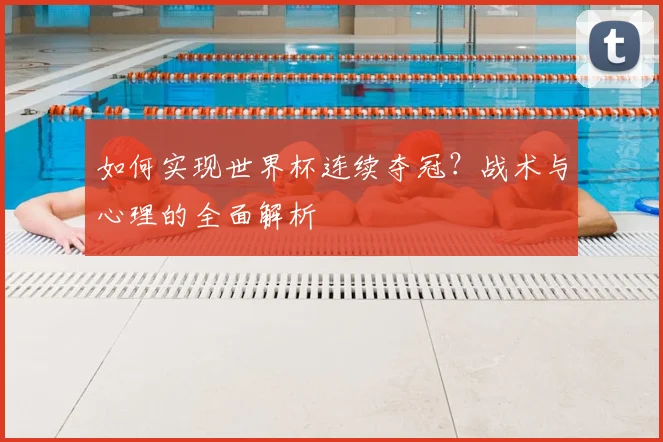 如何实现世界杯连续夺冠?战术与心理的全面解析