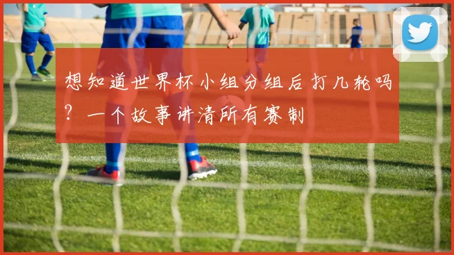 想知道世界杯小组分组后打几轮吗？一个故事讲清所有赛制