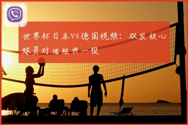 世界杯日本vs德国视频：双发核心球员对话经典一役