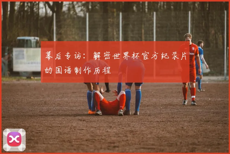 幕后专访：解密世界杯官方纪录片的国语制作历程