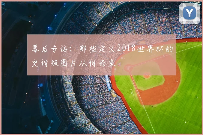 幕后专访:那些定义2018世界杯的史诗级图片从何而来