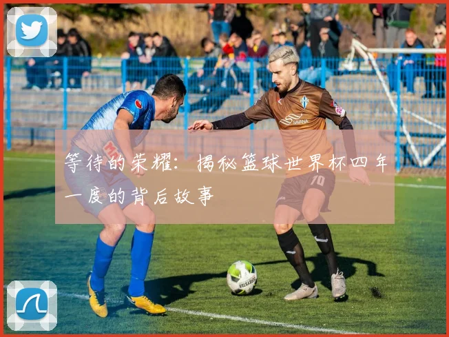 等待的荣耀：揭秘篮球世界杯四年一度的背后故事