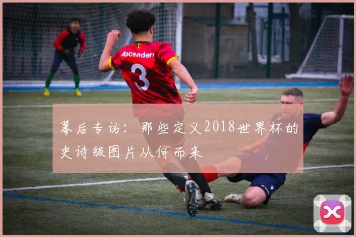 幕后专访:那些定义2018世界杯的史诗级图片从何而来