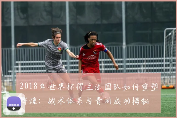 2018年世界杯得主法国队如何重塑辉煌：战术体系与青训成功揭秘