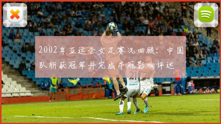 2002年亚运会女足赛况回顾：中国队斩获冠军并完成夺冠影响评述