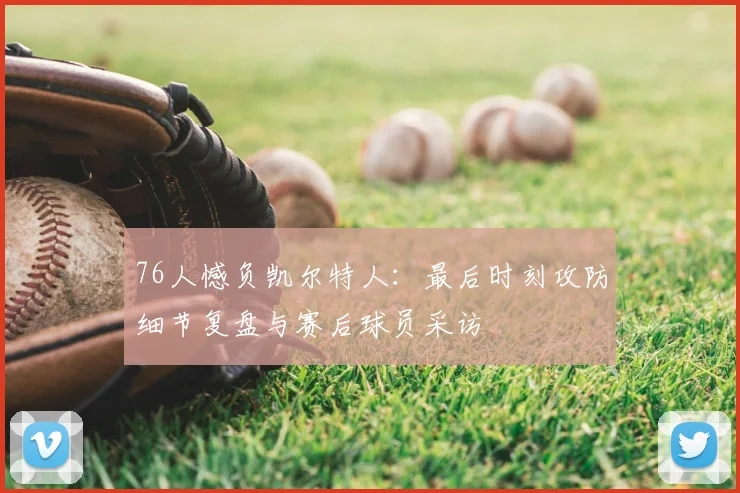 76人憾负凯尔特人：最后时刻攻防细节复盘与赛后球员采访