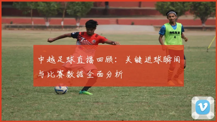 中越足球直播回顾：关键进球瞬间与比赛数据全面分析
