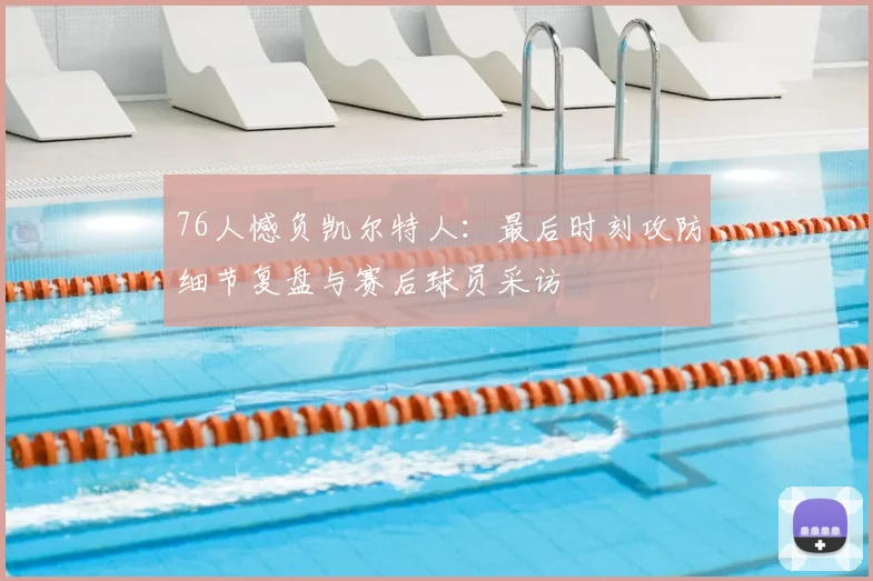 76人憾负凯尔特人：最后时刻攻防细节复盘与赛后球员采访