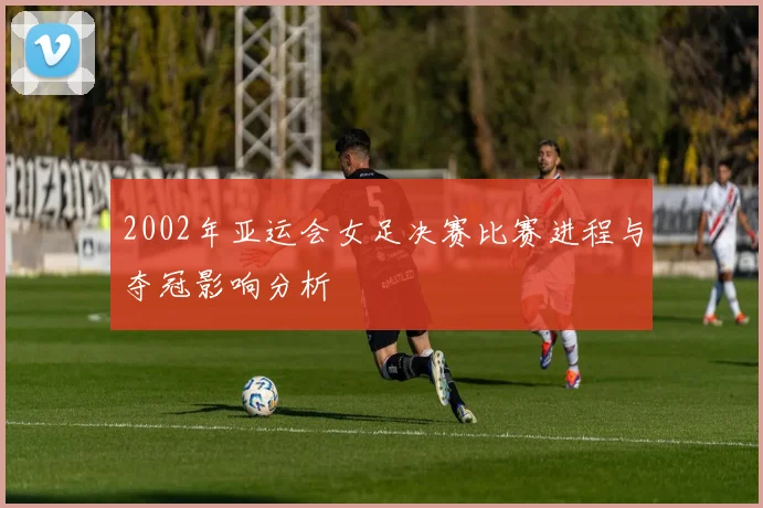 2002年亚运会女足决赛比赛进程与夺冠影响分析
